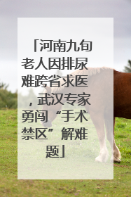 河南九旬老人因排尿难跨省求医，武汉专家勇闯“手术禁区”解难题