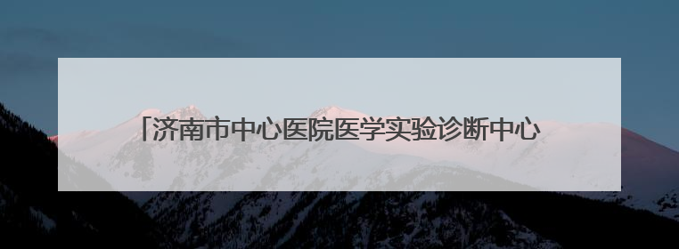 济南市中心医院医学实验诊断中心通过ISO15189现场复评审