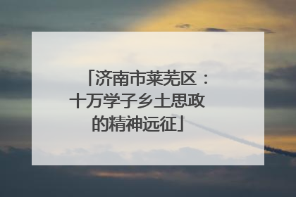 济南市莱芜区：十万学子乡土思政的精神远征