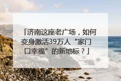 济南这座老广场，如何变身激活39万人“家门口幸福”的新地标？