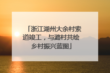 浙江湖州大余村索道竣工，与潞村共绘乡村振兴蓝图