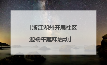浙江湖州开展社区迎端午趣味活动