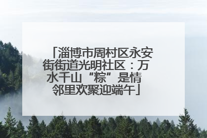 淄博市周村区永安街街道光明社区：万水千山“粽”是情 邻里欢聚迎端午