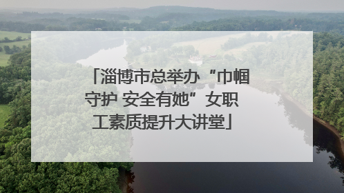 淄博市总举办“巾帼守护 安全有她”女职工素质提升大讲堂