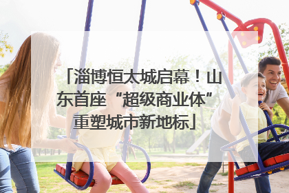 淄博恒太城启幕！山东首座“超级商业体”重塑城市新地标