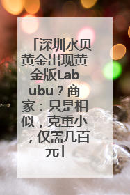 深圳水贝黄金出现黄金版Labubu？商家：只是相似，克重小，仅需几百元