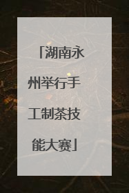 湖南永州举行手工制茶技能大赛