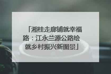 湘桂走廊铺就幸福路：江永兰源公路绘就乡村振兴新图景