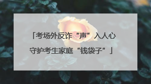 考场外反诈“声”入人心 守护考生家庭“钱袋子”