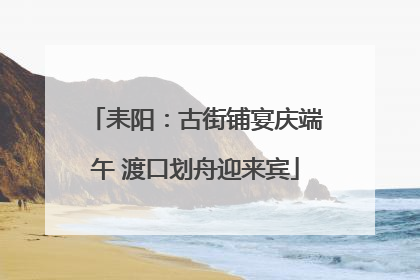 耒阳：古街铺宴庆端午 渡口划舟迎来宾