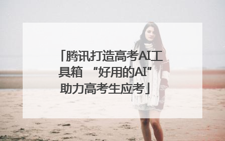 腾讯打造高考AI工具箱 “好用的AI”助力高考生应考