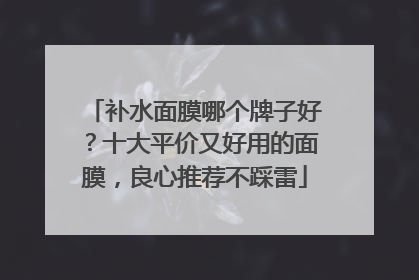 补水面膜哪个牌子好？十大平价又好用的面膜，良心推荐不踩雷