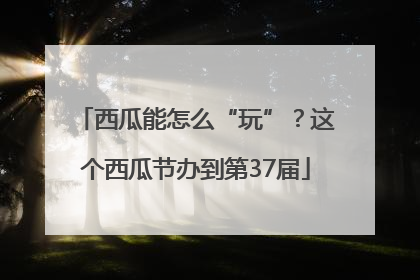 西瓜能怎么“玩”？这个西瓜节办到第37届