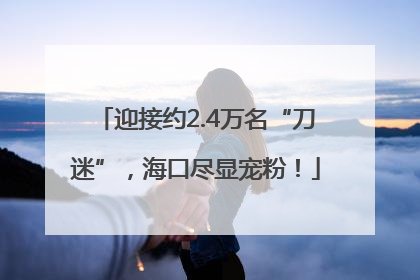 迎接约2.4万名“刀迷”，海口尽显宠粉！