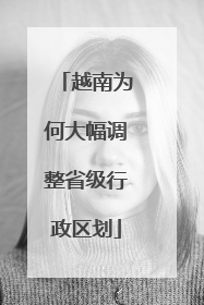 越南为何大幅调整省级行政区划