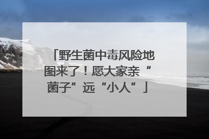 野生菌中毒风险地图来了！愿大家亲“菌子”远“小人”