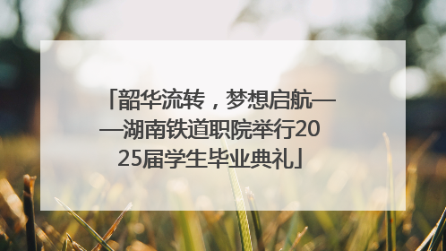 韶华流转，梦想启航——湖南铁道职院举行2025届学生毕业典礼