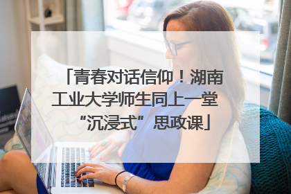 青春对话信仰！湖南工业大学师生同上一堂“沉浸式”思政课