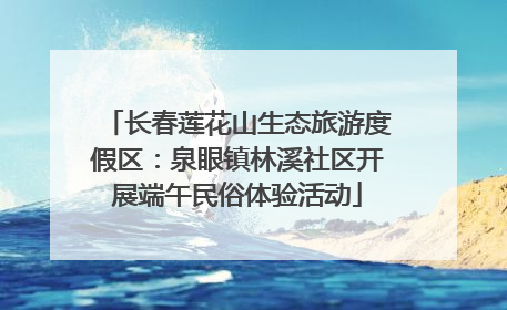 长春莲花山生态旅游度假区：泉眼镇林溪社区开展端午民俗体验活动