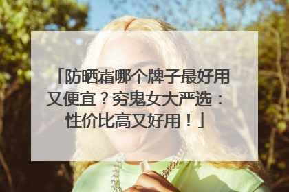 防晒霜哪个牌子最好用又便宜？穷鬼女大严选：性价比高又好用！