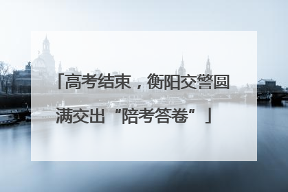 高考结束，衡阳交警圆满交出“陪考答卷”