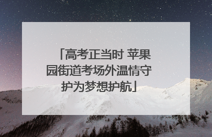 高考正当时 苹果园街道考场外温情守护为梦想护航