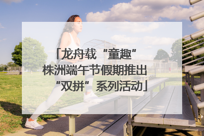 龙舟载“童趣” 株洲端午节假期推出“双拼”系列活动