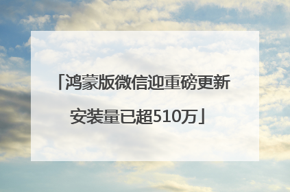 鸿蒙版微信迎重磅更新 安装量已超510万