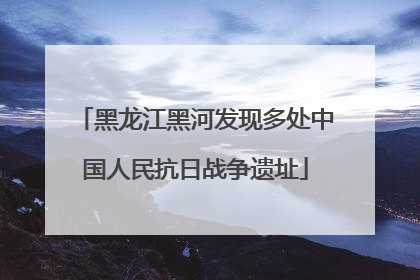 黑龙江黑河发现多处中国人民抗日战争遗址