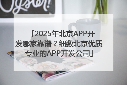 2025年北京APP开发哪家靠谱？细数北京优质专业的APP开发公司