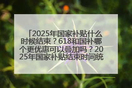 2025年国家补贴什么时候结束？618和国补哪个更优惠可以叠加吗？2025年国家补贴结束时间统一为12月31日