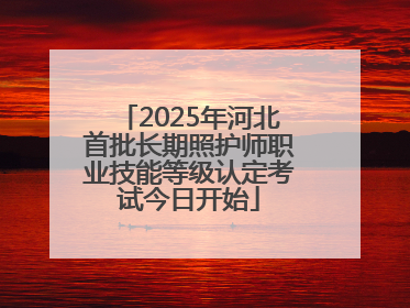 2025年河北首批长期照护师职业技能等级认定考试今日开始