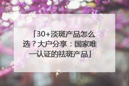 30+淡斑产品怎么选？大户分享：国家唯一认证的祛斑产品