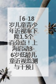 6-18岁儿童青少年近视率下降1.5个百分点！上海启动3-6岁低龄儿童近视监测与干预