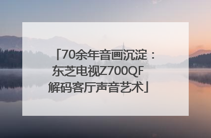 70余年音画沉淀：东芝电视Z700QF解码客厅声音艺术